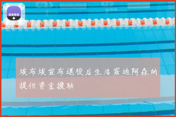 埃布埃宣布退役后生活窘迫阿森纳提供资金援助