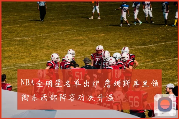NBA全明星名单出炉 詹姆斯库里领衔东西部阵容对决升温