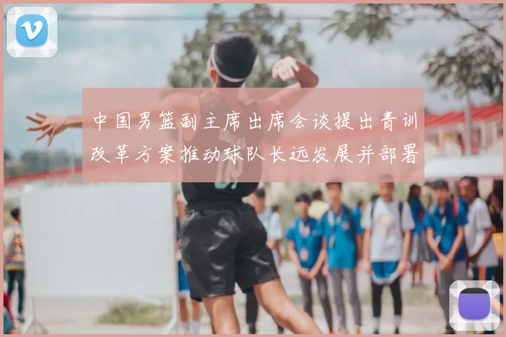 中国男篮副主席出席会谈提出青训改革方案推动球队长远发展并部署实施