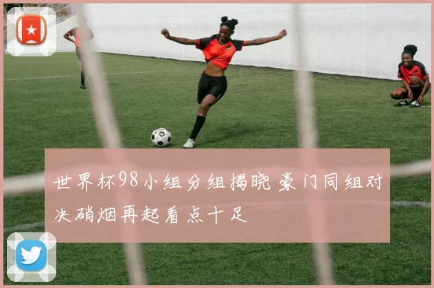 世界杯98小组分组揭晓 豪门同组对决硝烟再起看点十足
