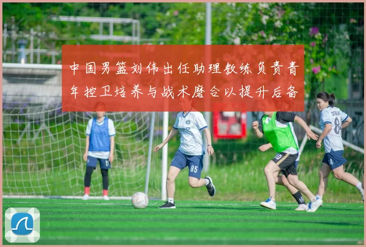 中国男篮刘伟出任助理教练负责青年控卫培养与战术磨合以提升后备力量