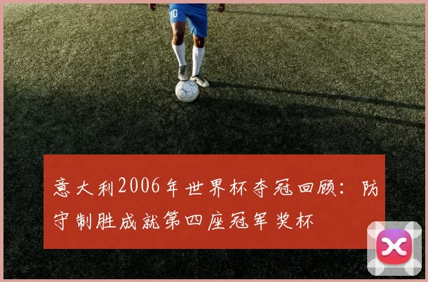 意大利2006年世界杯夺冠回顾:防守制胜成就第四座冠军奖杯