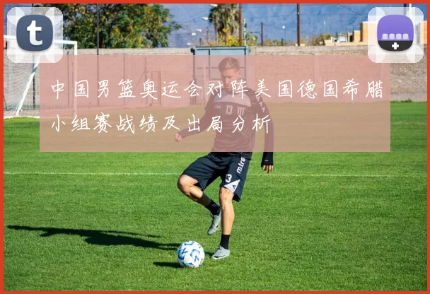 中国男篮奥运会对阵美国德国希腊小组赛战绩及出局分析