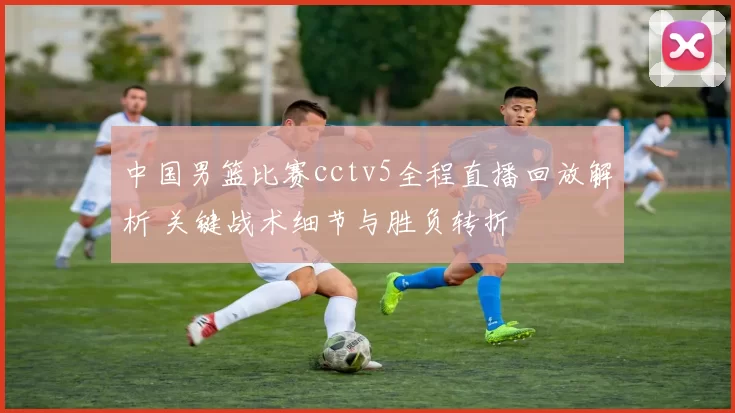 中国男篮比赛cctv5全程直播回放解析 关键战术细节与胜负转折