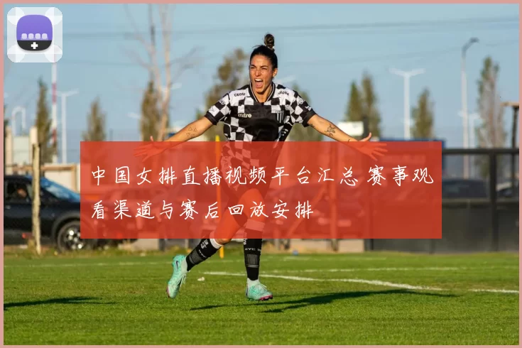 中国女排直播视频平台汇总 赛事观看渠道与赛后回放安排