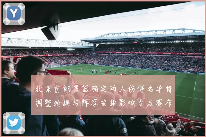 北京首钢男篮确定两人伤停名单将调整轮换与阵容安排影响季后赛布局