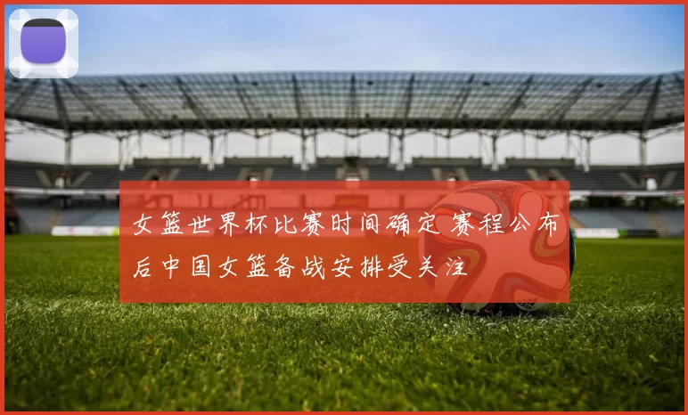 女篮世界杯比赛时间确定 赛程公布后中国女篮备战安排受关注