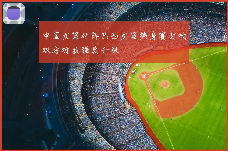 中国女篮对阵巴西女篮热身赛打响双方对抗强度升级