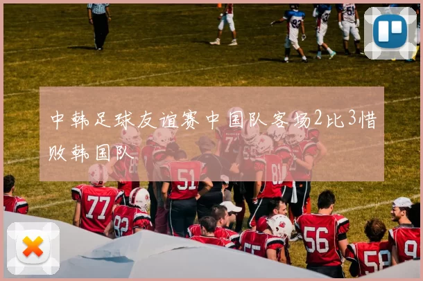 中韩足球友谊赛中国队客场2比3惜败韩国队