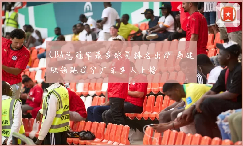 CBA总冠军最多球员排名出炉 易建联领跑辽宁广东多人上榜