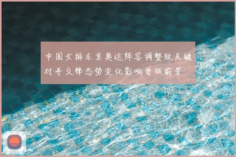 中国女排东京奥运阵容调整致关键对手交锋态势变化影响晋级前景