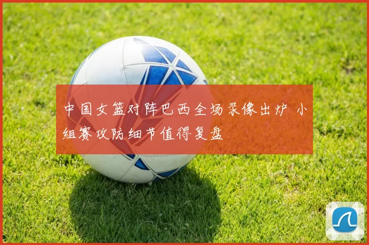 中国女篮对阵巴西全场录像出炉 小组赛攻防细节值得复盘