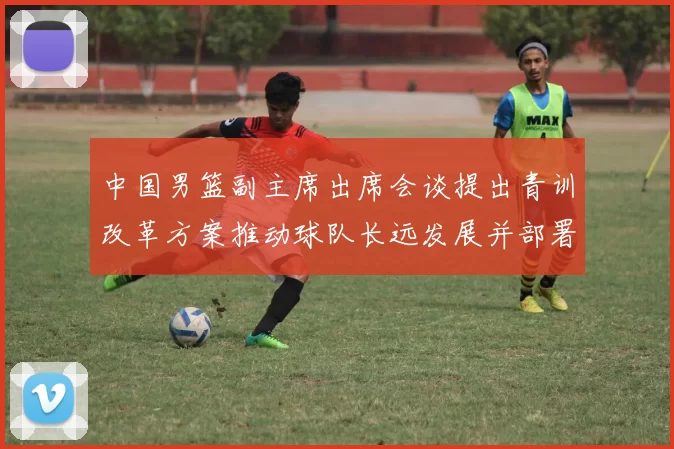 中国男篮副主席出席会谈提出青训改革方案推动球队长远发展并部署实施