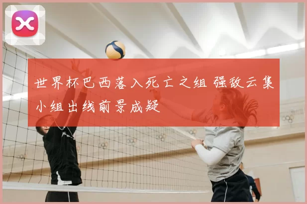 世界杯巴西落入死亡之组 强敌云集小组出线前景成疑