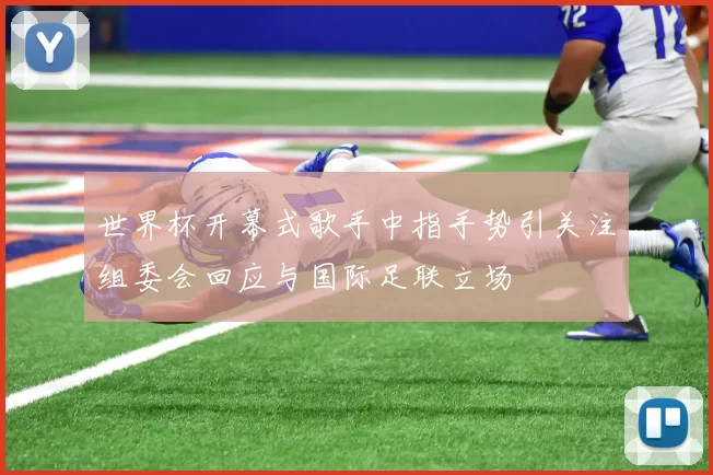 世界杯开幕式歌手中指手势引关注组委会回应与国际足联立场