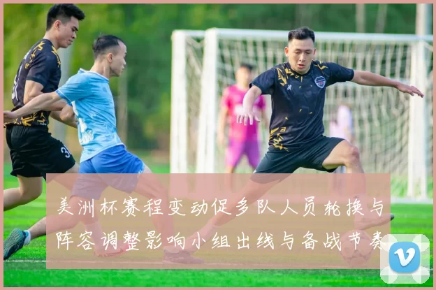 美洲杯赛程变动促多队人员轮换与阵容调整影响小组出线与备战节奏