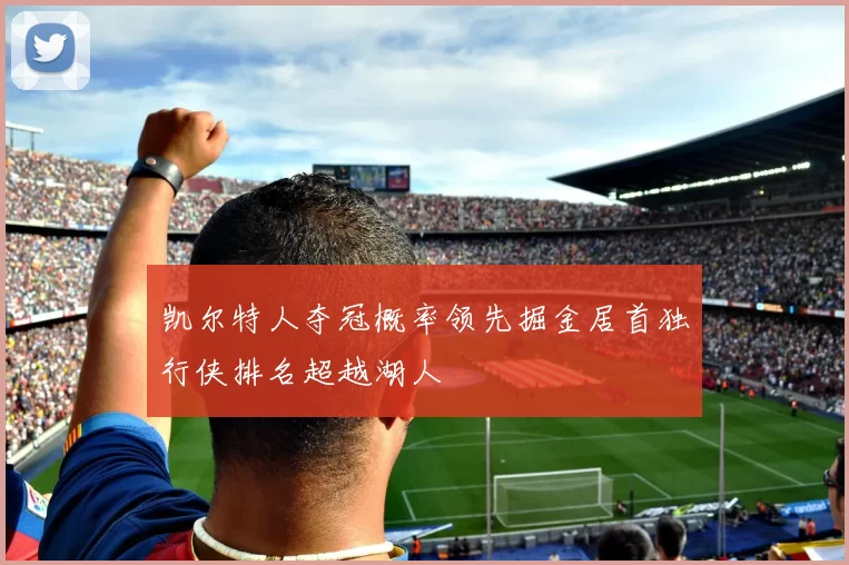 凯尔特人夺冠概率领先掘金居首独行侠排名超越湖人