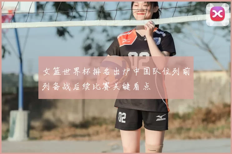 女篮世界杯排名出炉中国队位列前列备战后续比赛关键看点