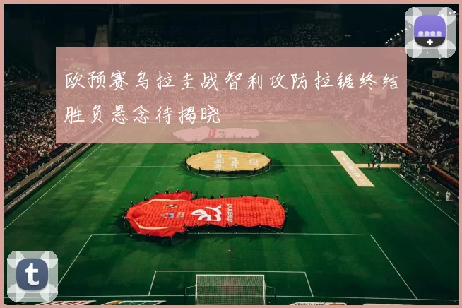 欧预赛乌拉圭战智利攻防拉锯终结胜负悬念待揭晓