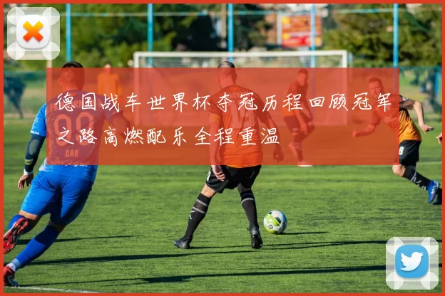 德国战车世界杯夺冠历程回顾冠军之路高燃配乐全程重温