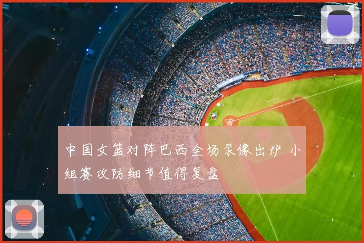 中国女篮对阵巴西全场录像出炉 小组赛攻防细节值得复盘