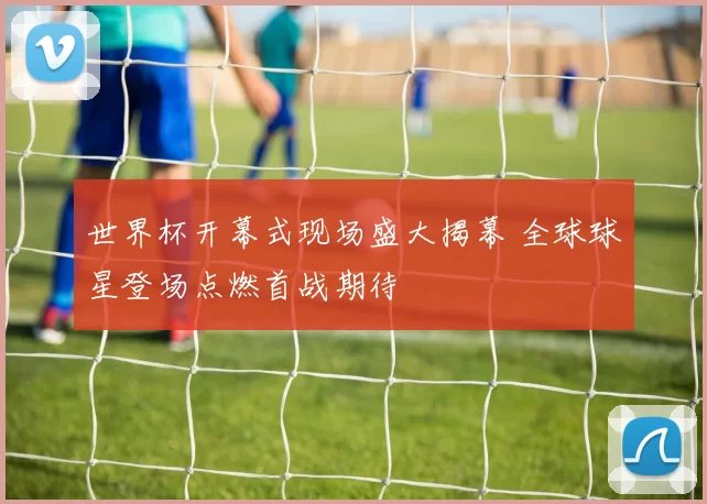 世界杯开幕式现场盛大揭幕 全球球星登场点燃首战期待