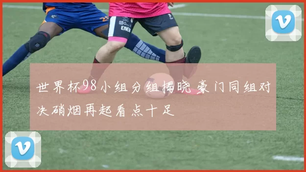世界杯98小组分组揭晓 豪门同组对决硝烟再起看点十足