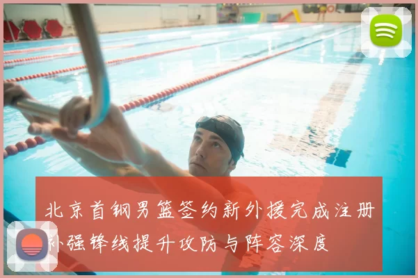 北京首钢男篮签约新外援完成注册补强锋线提升攻防与阵容深度