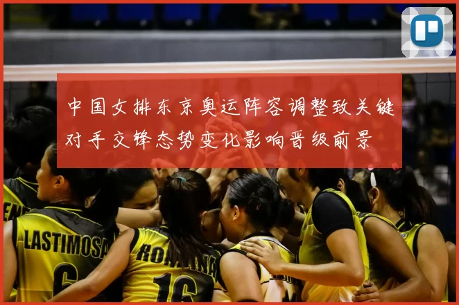 中国女排东京奥运阵容调整致关键对手交锋态势变化影响晋级前景