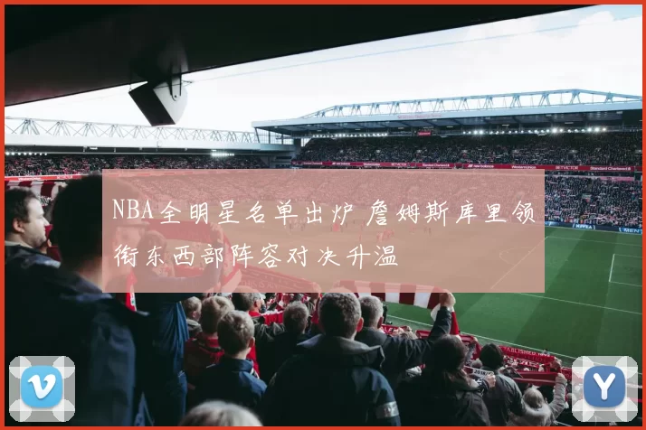 NBA全明星名单出炉 詹姆斯库里领衔东西部阵容对决升温