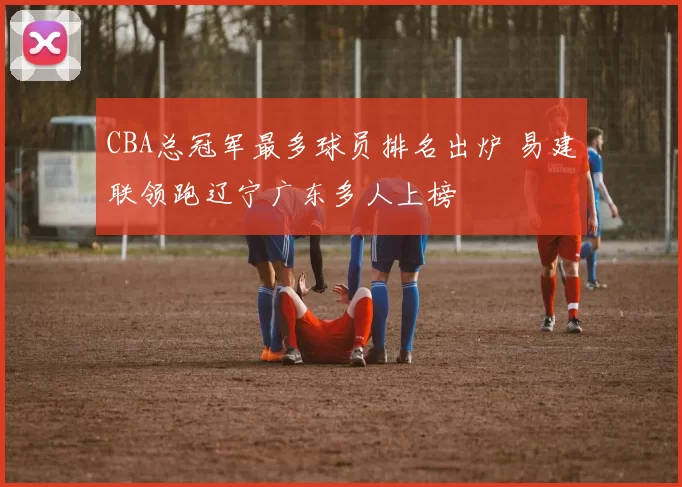 CBA总冠军最多球员排名出炉 易建联领跑辽宁广东多人上榜
