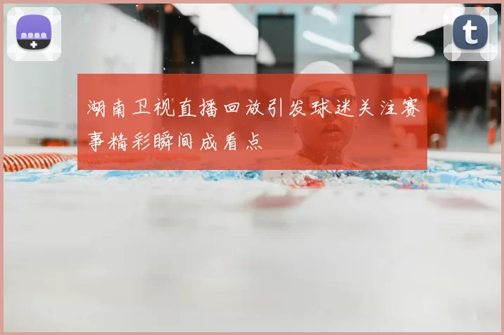 湖南卫视直播回放引发球迷关注赛事精彩瞬间成看点