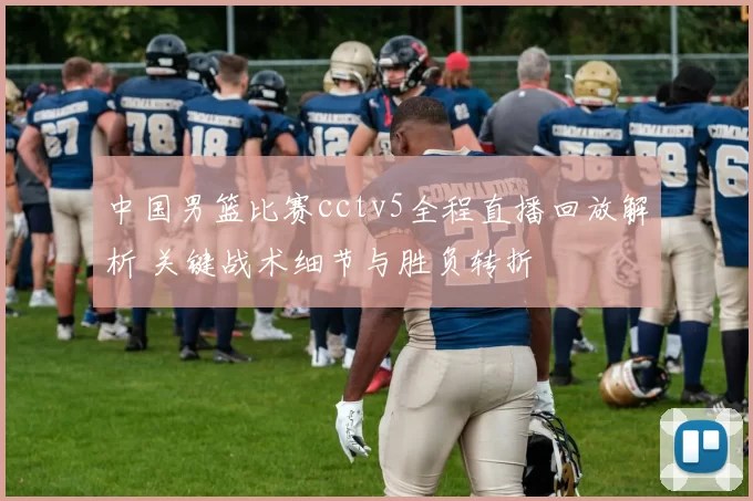 中国男篮比赛cctv5全程直播回放解析 关键战术细节与胜负转折