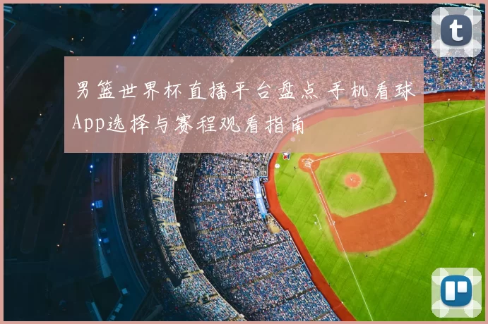 男篮世界杯直播平台盘点 手机看球App选择与赛程观看指南
