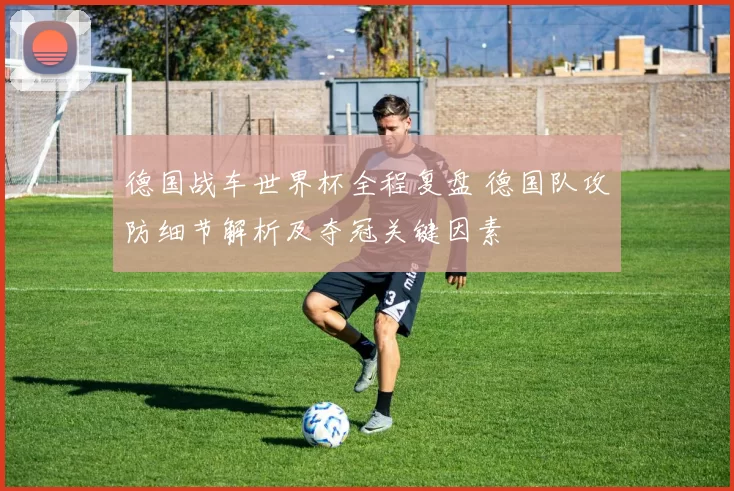德国战车世界杯全程复盘 德国队攻防细节解析及夺冠关键因素