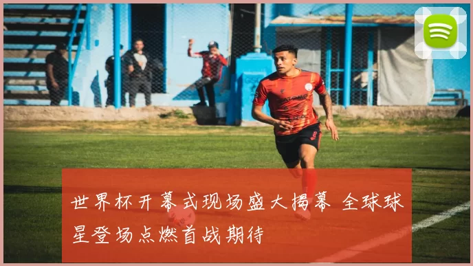 世界杯开幕式现场盛大揭幕 全球球星登场点燃首战期待