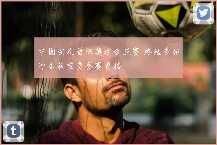 中国女足晋级奥运会正赛 终结多轮冲击获宝贵参赛资格