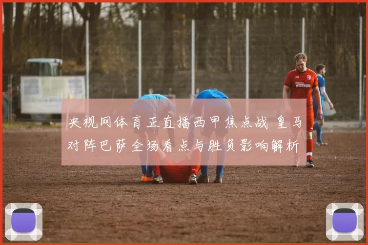 央视网体育正直播西甲焦点战 皇马对阵巴萨全场看点与胜负影响解析