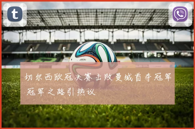 切尔西欧冠决赛击败曼城首夺冠军 冠军之路引热议