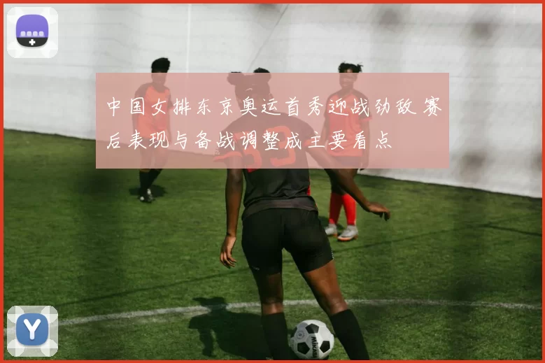 中国女排东京奥运首秀迎战劲敌 赛后表现与备战调整成主要看点