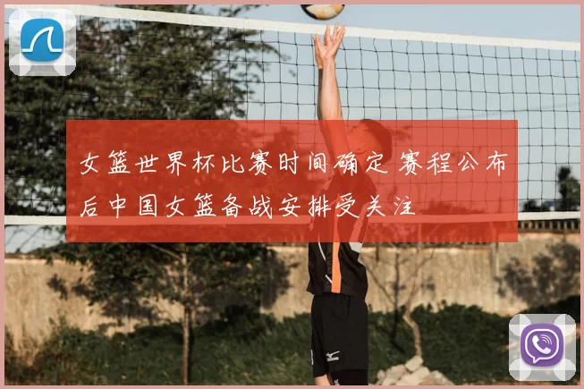 女篮世界杯比赛时间确定 赛程公布后中国女篮备战安排受关注