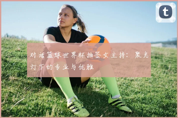 对话篮球世界杯抽签女主持:聚光灯下的专业与优雅