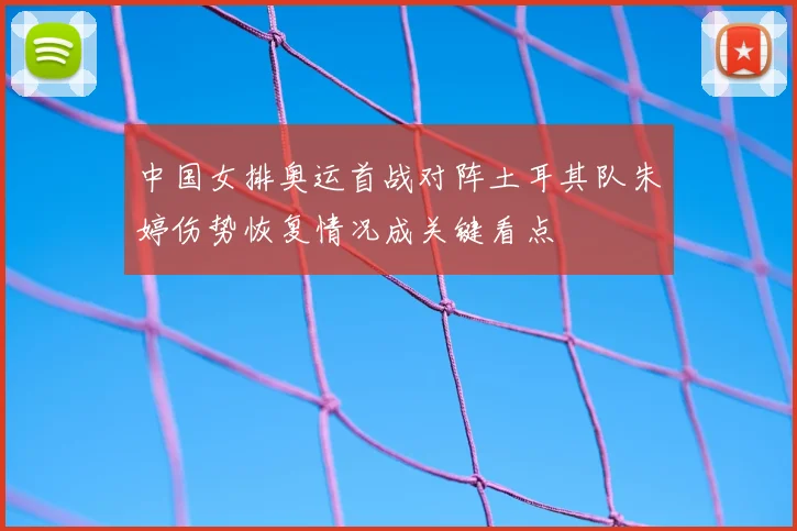 中国女排奥运首战对阵土耳其队朱婷伤势恢复情况成关键看点