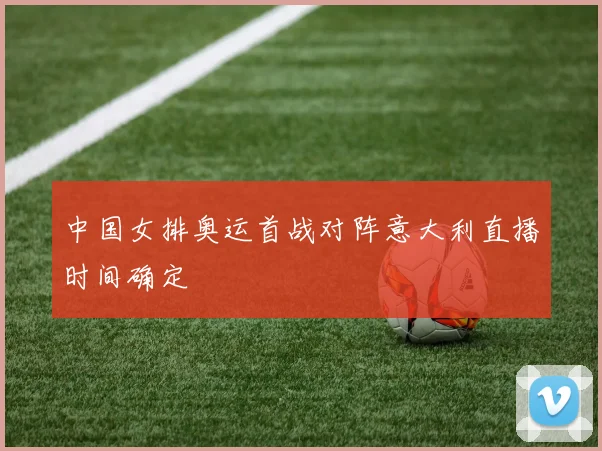 中国女排奥运首战对阵意大利直播时间确定