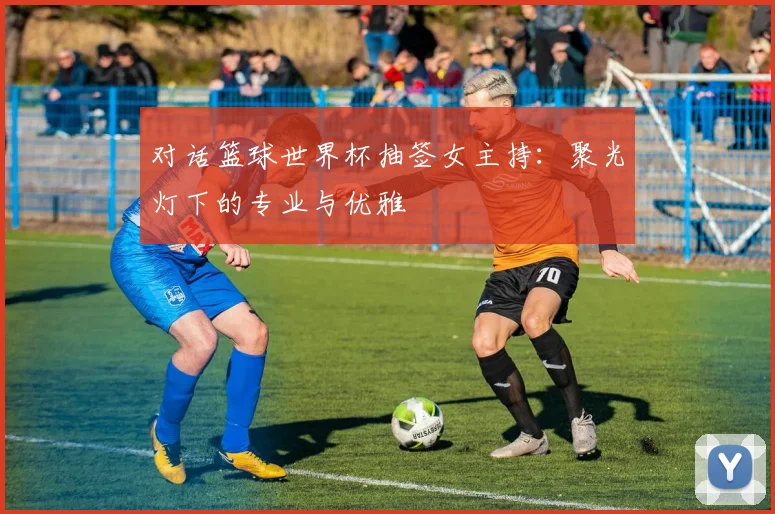对话篮球世界杯抽签女主持：聚光灯下的专业与优雅