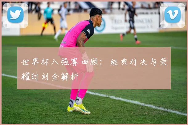 世界杯八强赛回顾:经典对决与荣耀时刻全解析
