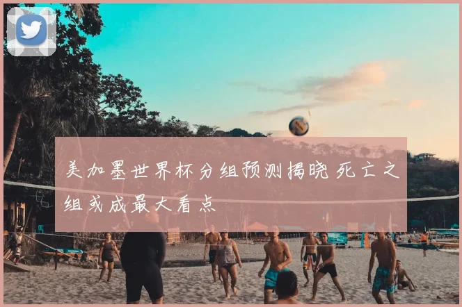 美加墨世界杯分组预测揭晓 死亡之组或成最大看点