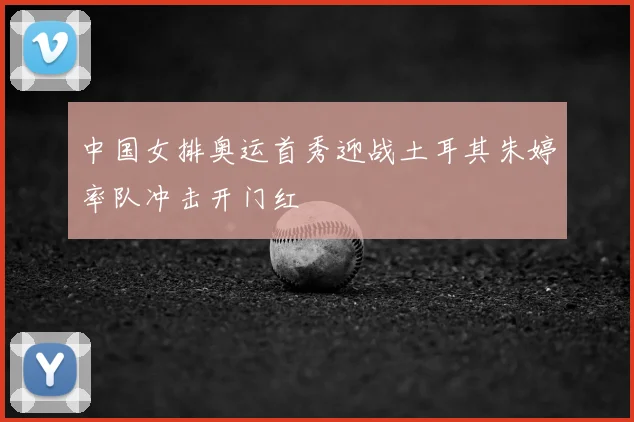 中国女排奥运首秀迎战土耳其朱婷率队冲击开门红