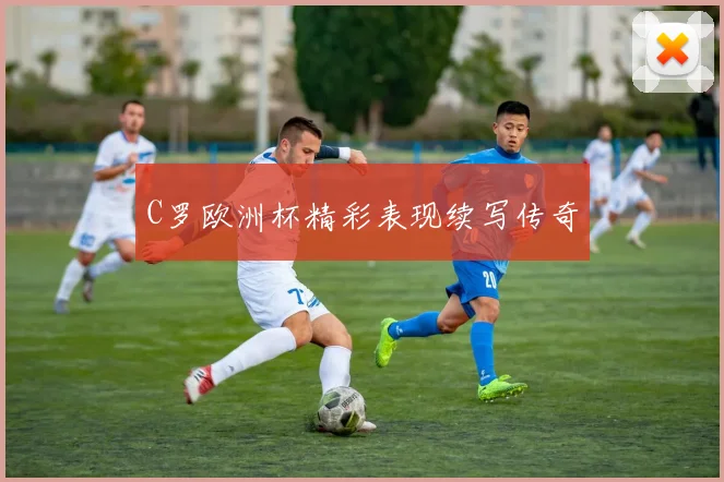 C罗欧洲杯精彩表现续写传奇