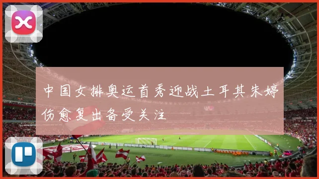 中国女排奥运首秀迎战土耳其朱婷伤愈复出备受关注